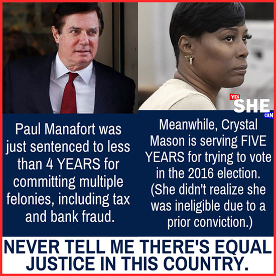 Equal Justice for All? Paul Manafort sentenced to less than 4 years for multiple felonies, including tax and bank fraud. // Crystal Mason sentenced to 5 years for trying to vote in the 2016 election (she didn't realize she was ineligible due to a prior conviction).