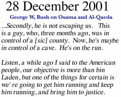 December 28, 2001 ~ Secondly, he is not escaping us. This is a guy, who, three months ago, was in control of a [sic] county. Now, he's maybe in control of a cave. He's on the run. Listen, a while ago I said to the American people our objective is more than bin Laden, but one of the things for certain is we're going to get him running and keep him running, and bring him to justice.