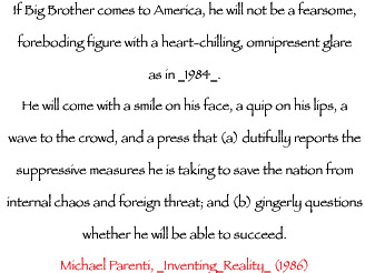 If Big Brother comes to America, he will not be a fearsome, foreboding figure with a heart-chilling, omnipresent glare, as in_1984_.  He will come with a smile on his face, a quip on his lips, a wave to the crowd, and a press that (a) dutifully reports the suppressive measures he is taking to save the nation from internal chaos and foreign threat; and (b) gingerly questions whether he will be able to succeed. - Michael Parenti, Inventing Reality, 1986