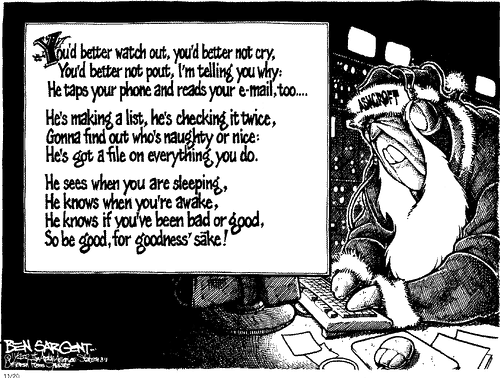 Ben Sargent cartoon ~ You'd better watch out, you'd better not cry, You'd better not pout, I'm telling you why: He Taps Your Phone & Reads Your E-Mail Too  He's making a list, he's checking it twice, Gonna find out who's naughty or nice,  He's Got A File On Everything You Do.  He sees when you are sleeping, He knows when you're awake, He knows if you've been bad or good, So Be Good, For Goodness' Sake! [With exception to Corporations who have bought and Paid For Politicians]