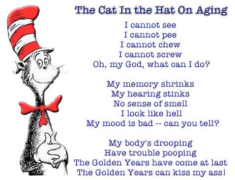 The Cat In the Hat On Aging ~ I cannot see ~ I cannot pee ~ I cannot chew ~ I cannot screw ~ Oh, my God, what can I do? ~ My memory shrinks ~ My hearing stinks ~ No sense of smell ~ I look like hell ~ My mood is bad -- can you tell? ~ My body's drooping ~ Have trouble pooping ~ The Golden Years have come at last ~ The Golden Years can kiss my ass!