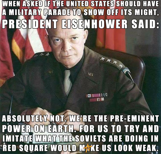 WHEN ASKED IF THE UNITED STATES SHOULD HAVE A MILITARY PARADE TO SHOW OFF ITS MIGHT, PRESIDENT EISENHOWER SAID:  ABSOLUTELY NOT. WE’RE THE PRE-EMINENT POWER ON EARTH. FOR US TO TRY AND IMITATE WHAT THE SOVIETS ARE DOING IN RED SQUARE WOULD MAKE US LOOK WEAK.