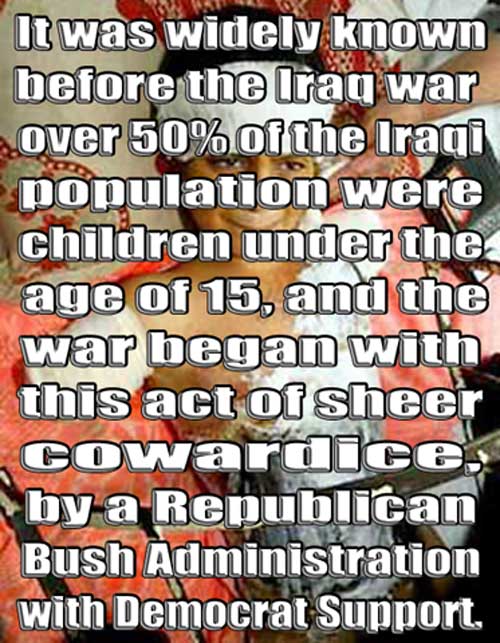 It was widely known before the Iraq war over 50% of the Iraqi population were children under the  age of 15, and the war began with this act of sheer cowardice, by a Republican Bush Administration with Democrat Support.