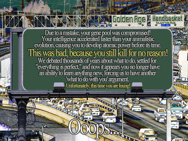 Ooops... Due to a mistake, your gene pool was compromised! Your intelligence accelerated faster than your animalistic evolution, causing you to develop atomic power before its time. This was bad, because you still kill for no reason. We debated thousands of years about what to do, settled for 'everything is perfect' and it now appears you no longer have an ability to learn anything new, forcing us to have another 'what to do with you' argument. Unfortunately, this time you are losing!