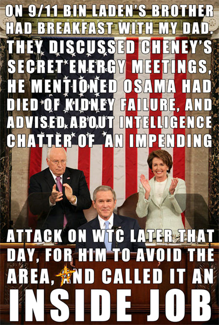 ON 9/11 BIN LADEN’S BROTHER HAD BREAKFAST WITH MY DAD. THEY DISCUSSED CHENEY’S SECRET ENERGY MEETINGS, HE MENTIONED OSAMA HAD DIED OF KIDNEY FAILURE, AND ADVISED ABOUT INTELLIGENCE CHATTER OF AN IMPENDING ATTACK ON WTC LATER THAT DAY, FOR HIM TO AVOID THE AREA, AND CALLED IT AN INSIDE JOB