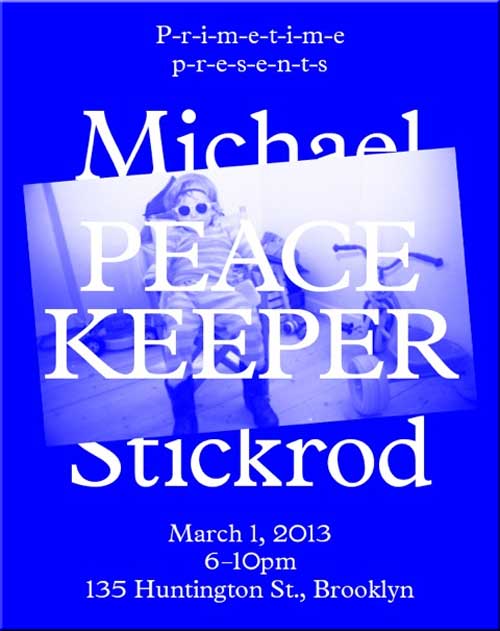 P-r-i-m-e-t-i-m-e p-r-e-s-e-n-t-s Peace Keeper by Michael Stickrod, 135 Huntington St., Brooklyn, New York. March 1, 2013, 6-10pm