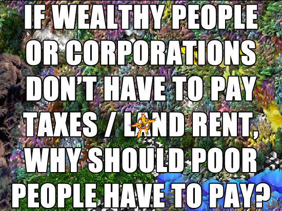 IF WEALTHY PEOPLE OR CORPORATIONS DON’T HAVE TO PAY TAXES / LAND RENT, WHY SHOULD POOR PEOPLE HAVE TO PAY?