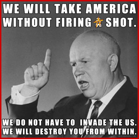 We will take America without firing a shot. We do not have to invade the US. We will destroy you from within.” Nikita Khrushchev, Russian, 11/18/1956, First Secretary of the Communist Party of the Soviet Union from 1953 to 1964
