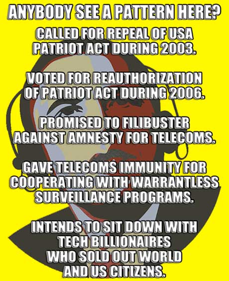 Whaaat? ~ ANYBODY SEE A PATTERN HERE? ~ CALLED FOR REPEAL OF USA PATRIOT ACT DURING 2003. ~ VOTED FOR REAUTHORIZATION OF PATRIOT ACT DURING 2006. ~ PROMISED TO FILIBUSTER AGAINST AMNESTY FOR TELECOM  CORPORATIONS. ~ GAVE TELECOMS IMMUNITY FOR COOPERATING WITH WARRANTLESS SURVEILLANCE PROGRAMS. ~ INTENDS TO SIT DOWN WITH TECH BILLIONAIRES  WHO SOLD OUT WORLD AND US CITIZENS.